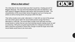What is their ethos?
The initial idea for the record label was that it would be a ‘testing ground’ for
Beggars Banquet. The only band that followed this path was Bauhaus, who
were signed to Beggars Banquet right before 4AD purchased the label. The
characteristics of this record label varies throughout such as it having solo
artists as well as having bands and groups within the label.
Their ethos mostly come under ‘alternative’ or ‘indie folk’ as most of the groups
and solo artists’ genre within the record label produce songs that link to
alternative or indie folk. The record label is pretty much laid back and they
accept bands or artists that are very hard working towards making music as well
as producing. 4AD gives out great opportunities for underground artists to be
able to become successful in future time; though it could be tough since Indie
record labels would have to be more extra.
 