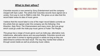 What is their ethos?
Columbia records is now owned by Sony Entertainment and the company
merged with Epic Label. The artists that Columbia records have signed are a
variety; from pop to rock to R&B to indie folk. This gives us an idea that this
record label varies its idea of music genre.
I believe that this record label is one of the major record labels currently as
the artists that are signed under this company are the following; One
Direction, Katy Perry, The Chainsmokers and many more. But one group
which could go under the Indie pop music genre is Foster The People.
This group has a range of music genre such as Indie pop, alternative rock,
indietronica, alternative dance and neo-psychedelia. Columbia records are
very open when it comes to signing groups or artists as long as they are
determined to achieve the best result. The way they market their artists is
through social media as well as producing music videos.
 