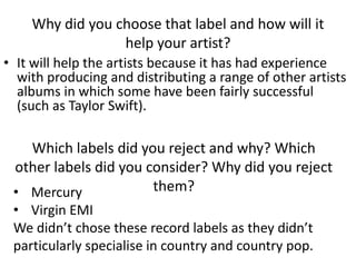 Why did you choose that label and how will it
help your artist?
• It will help the artists because it has had experience
with producing and distributing a range of other artists
albums in which some have been fairly successful
(such as Taylor Swift).
Which labels did you reject and why? Which
other labels did you consider? Why did you reject
them?• Mercury
• Virgin EMI
We didn’t chose these record labels as they didn’t
particularly specialise in country and country pop.
 