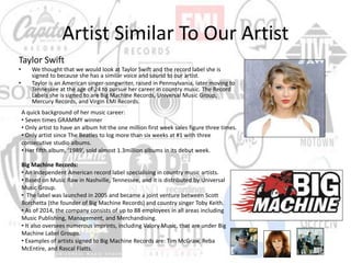 Artist Similar To Our Artist
Taylor Swift
• We thought that we would look at Taylor Swift and the record label she is
signed to because she has a similar voice and sound to our artist.
• Taylor is an American singer-songwriter, raised in Pennsylvania, later moving to
Tennessee at the age of 24 to pursue her career in country music. The Record
Labels she is signed to are Big Machine Records, Universal Music Group,
Mercury Records, and Virgin EMI Records.
A quick background of her music career:
• Seven times GRAMMY winner
• Only artist to have an album hit the one million first week sales figure three times.
• Only artist since The Beatles to log more than six weeks at #1 with three
consecutive studio albums.
• Her fifth album, ‘1989’, sold almost 1.3million albums in its debut week.
Big Machine Records:
• An independent American record label specialising in country music artists.
• Based on Music Raw in Nashville, Tennessee, and it is distributed by Universal
Music Group.
• The label was launched in 2005 and became a joint venture between Scott
Borchetta (the founder of Big Machine Records) and country singer Toby Keith.
• As of 2014, the company consists of up to 88 employees in all areas including
Music Publishing, Management, and Merchandising.
• It also oversees numerous imprints, including Valory Music, that are under Big
Machine Label Groups.
• Examples of artists signed to Big Machine Records are: Tim McGraw, Reba
McEntire, and Rascal Flatts.
 