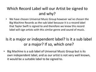 Which Record Label will our Artist be signed to
and why?
• We have chosen Universal Music Group however we’ve chosen the
Big Machine Records as the sub label because it is a record label
that Taylor Swift is signed to and therefore we know this record
label will sign artists with this similar genre and sound of music.
Is it a major or independent label? Is it a sub label
or a major? If so, which one?
• Big Machine is a sub label of Universal Music Group but is its
own independent label, and as our artist is not very well known,
it would be a suitable label to be signed to.
 