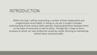 INTRODUCTION
Within this task, I will be researching a number of both independent and
conglomerate record labels. In doing so, my aim is to gain a broader
understanding of how various labels operate, drawing distinctions between them
on the basis of ownership as well as ethos. Through this, I hope to find a
company to whom our own production would be suited, focusing on maintaining
shared values and practicality.
 