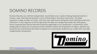 DOMINO RECORDS
Domino Records are a British independent record label and, in spite of being based primarily in
London, have international divisions in the United States, Germany and France. The label
represent a large number of artists, with the most well-known being the Arctic Monkeys and Franz
Ferdinand. A vast majority of artists signed by the label are categorised under the indie genre,
hence meaning that Domino Records would be applicable to our production. Furthermore, their
independence allows for increased creative freedom within the production of videos, wherein we
would be less restricted by the need to appeal to a mainstream audience (as is often the case with
conglomerate companies).
References: http://www.dominorecordco.com/artists/
https://en.wikipedia.org/wiki/Domino_Recording_Company
 