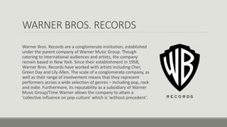 WARNER BROS. RECORDS
Warner Bros. Records are a conglomerate institution, established
under the parent company of Warner Music Group. Though
catering to international audiences and artists, the company
remain based in New York. Since their establishment in 1958,
Warner Bros. Records have worked with artists including Cher,
Green Day and Lily Allen. The scale of a conglomerate company, as
well as their range of involvement means that they represent
performers across a wide selection of genres – including pop, rock
and indie. Furthermore, its reputability as a subsidiary of Warner
Music Group/Time Warner allows the company to attain a
‘collective influence on pop-culture’ which is ‘without precedent’.
 