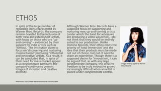 ETHOS
In spite of the large number of
reputable icons represented by
Warner Bros. Records, the company
remain devoted to the inclusion of
both ‘new and established’ artists,
with focus on those who are ‘up-
and-coming’ – evidenced by their
support for indie artists such as
‘Kimbra’. The institution claim to
focus on ‘discovering and nurturing
musical talent’ producing ‘influential
and innovative’ artists. As a result, it
can be concluded that, in spite of
their need for mass-market appeal
as a conglomerate company, the
company continue to present
images of inclusion and creative
diversity.
Although Warner Bros. Records have a
supposed focus on supporting and
nurturing new, up-and-coming artists
(under which the band for whom we
are producing a video would fall), I do
not think that they would be entirely
suited to our production. Unlike
Domino Records, their ethos omits the
priority of ‘total immersion’ and the
idea that their products must be made
not out of choice, but out of need to
share an experience. Though there is a
supposed desire for ‘innovation’, it can
be argued that, as with any large
conglomerate company, this creative
freedom to be truly innovative grows
increasingly difficult when an artist is
placed under conglomerate control.
References: http://www.warnerbrosrecords.com/our-label
Image: Kimbra, signed by Warner
Bros. Records
 