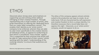 ETHOS
Glassnote place strong value and emphasis on
supporting up-and-coming artists without
infringing on their creative freedom. Through
representing only a small number of artists, they
pride themselves on offering the ‘dedicated focus
that our major label competitors cannot’. This
enables their identity as an ‘artist-centric’
company to be enforced, wherein they are able
to cater more specifically to the creative desires
of individual artists, as oppose to conforming to
that which is considered ‘mass-market’ appeal.
This is supported by their promise that artists will
be able to ‘take ownership of their careers’ whilst
working with the label’s ‘understanding of the
evolving industry’ to ensure that audiences are
reached.
The ethos of this company appears almost entirely
suited to the production we hope to create. As an
indie band, FUR are characterised by self-expression
and creative freedom to form a unique identity. It is
therefore necessary that a record label does not
oppress this right – Glassnote, as an ‘artist-centric’
company, would not appear to do so.
References: http://glassnotemusic.com/AboutUs
Image:
Mumford
and Sons, a
band
represented
by Glassnote
 