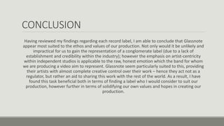 CONCLUSION
Having reviewed my findings regarding each record label, I am able to conclude that Glassnote
appear most suited to the ethos and values of our production. Not only would it be unlikely and
impractical for us to gain the representation of a conglomerate label (due to a lack of
establishment and credibility within the industry); however the emphasis on artist-centricity
within independent studios is applicable to the raw, honest emotion which the band for whom
we are producing a video aim to represent. Glassnote seem particularly suited to this, providing
their artists with almost complete creative control over their work – hence they act not as a
regulator, but rather an aid to sharing this work with the rest of the world. As a result, I have
found this task beneficial both in terms of finding a label who I would consider to suit our
production, however further in terms of solidifying our own values and hopes in creating our
production.
 