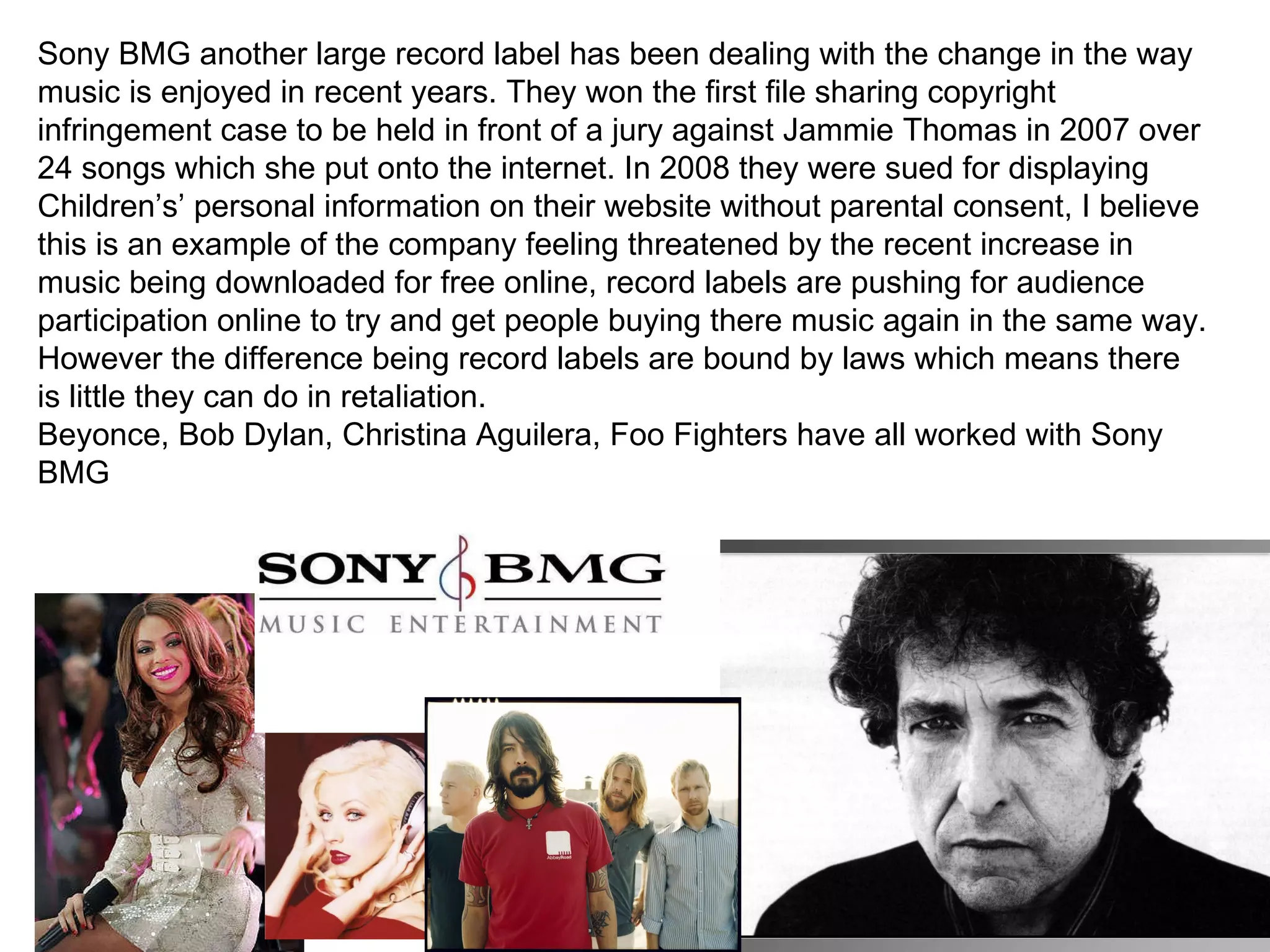 Sony BMG another large record label has been dealing with the change in the way music is enjoyed in recent years. They won the first file sharing copyright infringement case to be held in front of a jury against Jammie Thomas in 2007 over 24 songs which she put onto the internet. In 2008 they were sued for displaying Children’s’ personal information on their website without parental consent, I believe this is an example of the company feeling threatened by the recent increase in music being downloaded for free online, record labels are pushing for audience participation online to try and get people buying there music again in the same way. However the difference being record labels are bound by laws which means there is little they can do in retaliation. Beyonce, Bob Dylan, Christina Aguilera, Foo Fighters have all worked with Sony BMG 