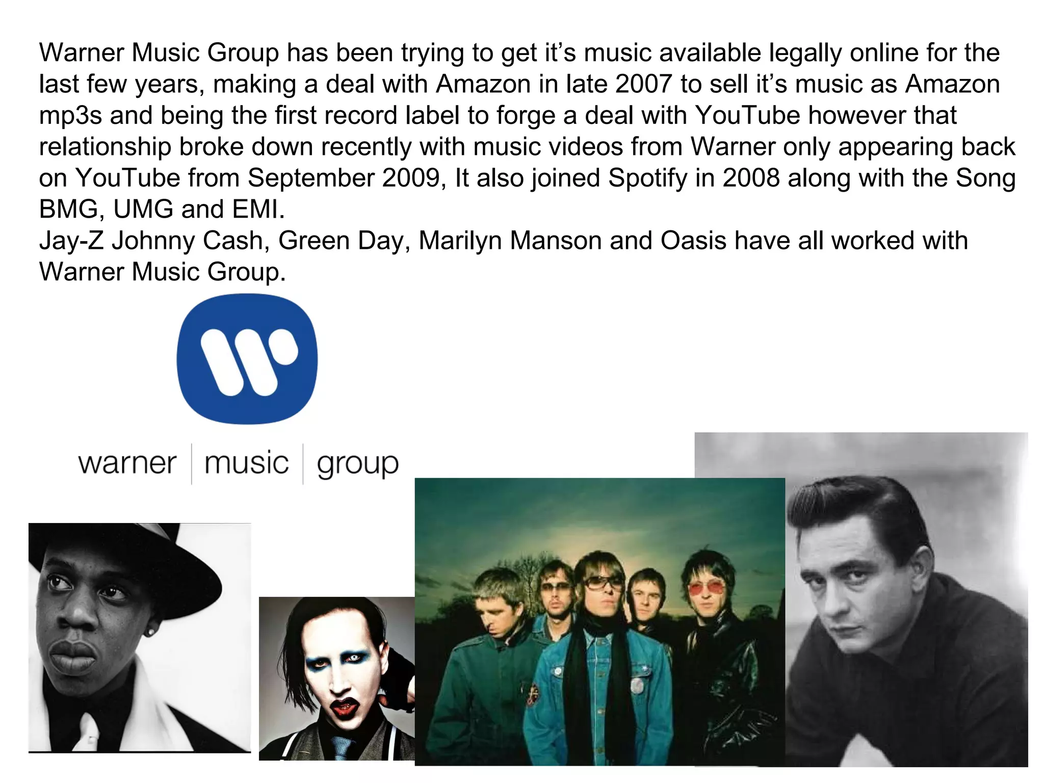 Warner Music Group has been trying to get it’s music available legally online for the last few years, making a deal with Amazon in late 2007 to sell it’s music as Amazon mp3s and being the first record label to forge a deal with YouTube however that relationship broke down recently with music videos from Warner only appearing back on YouTube from September 2009, It also joined Spotify in 2008 along with the Song BMG, UMG and EMI. Jay-Z Johnny Cash, Green Day, Marilyn Manson and Oasis have all worked with Warner Music Group.  