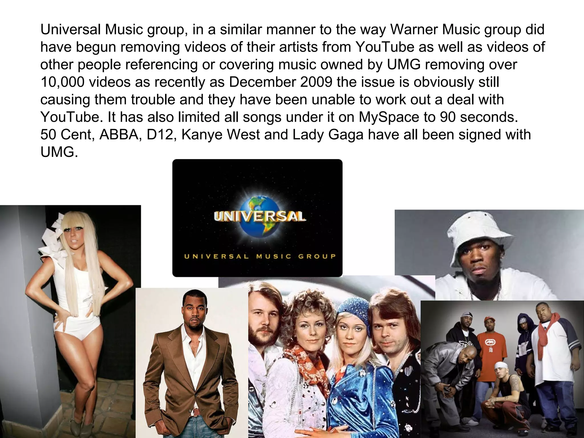 Universal Music group, in a similar manner to the way Warner Music group did have begun removing videos of their artists from YouTube as well as videos of other people referencing or covering music owned by UMG removing over 10,000 videos as recently as December 2009 the issue is obviously still causing them trouble and they have been unable to work out a deal with YouTube. It has also limited all songs under it on MySpace to 90 seconds. 50 Cent, ABBA, D12, Kanye West and Lady Gaga have all been signed with UMG. 