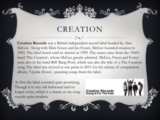CreationCreation Records was a British independent record label headed by Alan McGee. Along with Dick Green and Joe Foster, McGee founded creation in 1983. The label lasted until its demise in 1999. The name came from the 1960’s band ‘The Creation’, whom McGee greatly admired. McGee, Freen and Foster were also in the band Biff Bang Powl, which was also the title of a The Creation song. The label was revived at one point in 2011 for the release of compilation album, ‘Upside Down’, spanning songs from the label. At first the label sounded quite promising. Though it is very old fashioned and no longer exists, which is a shame as my song sounds quite modern.