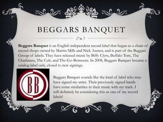 Beggars BanquetBeggars Banquet is an English independent record label that began as a chain of record shops owned by Martin Mills and Nick Austen, and is part of the Beggars Group of labels. They have released music by Biffy Clyro, Buffalo Tom, The Charlatans, The Cult, and The Go-Betweens. In 2008, Beggars Banquet became a catalog label only, closed to new signings.Beggars Banquet sounds like the kind of label who may have signed my artist. Their previously signed bands  have some similarities in their music with my track. I will definitely be considering this as one of my record labels!