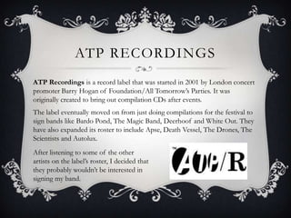 ATP recordingsATP Recordings is a record label that was started in 2001 by London concert promoter Barry Hogan of Foundation/All Tomorrow’s Parties. It was originally created to bring out compilation CDs after events. The label eventually moved on from just doing compilations for the festival to sign bands like Bardo Pond, The Magic Band, Deerhoof and White Out. They have also expanded its roster to include Apse, Death Vessel, The Drones, The Scientists and Autolux.  After listening to some of the other artists on the label’s roster, I decided that they probably wouldn’t be interested in signing my band.