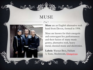 Muse<br />Muse are an English alternative rock band from Devon, formed in 1994. <br />Muse are known for their energetic a...