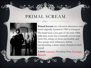Primal ScreamPrimal Scream are a Scottish alternative rock band originally formed in 1982 in Glasgow.The band were a key part of the mid-1980s indie pop scene, but eventually moved away from this, taking on more psychedelic and then garage rock influences, before incorporating a dance music element to their sound.  Labels: Creation, Elevation, Sony, B-Unique Records.