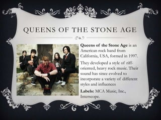 Queens of the stone ageQueens of the Stone Age is an American rock band from California, USA, formed in 1997. Theydeveloped a style of riff-oriented, heavy rock music. Their sound has since evolved to incorporate a variety of different styles and influencesLabels: MCA Music, Inc., Interscope.
