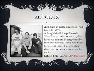 AutoLuxAutoluxis an avante-garde rock group formed in 2001.Although initially lumped into the Silverlake alternative rock scene, they have soon come to be categorized by their unconventional sonic moods and have recently started incorporating electronic rhythms and beats into their music.Labels: TBD Records, ATP Recordings.