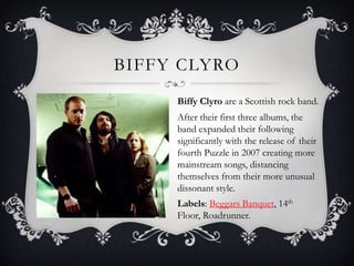 Biffy ClyroBiffy Clyro are a Scottish rock band. After their first three albums, the band expanded their following significantly with the release of their fourth Puzzle in 2007 creating more mainstream songs, distancing themselves from their more unusual dissonant style.Labels: Beggars Banquet, 14th Floor, Roadrunner. 