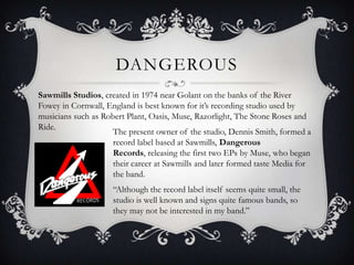 DangerousSawmills Studios, created in 1974 near Golant on the banks of the River Fowey in Cornwall, England is best known for it’s recording studio used by musicians such as Robert Plant, Oasis, Muse, Razorlight, The Stone Roses and Ride. The present owner of the studio, Dennis Smith, formed a record label based at Sawmills, Dangerous Records, releasing the first two EPs by Muse, who began their career at Sawmills and later formed taste Media for the band.“Although the record label itself seems quite small, the studio is well known and signs quite famous bands, so they may not be interested in my band.”