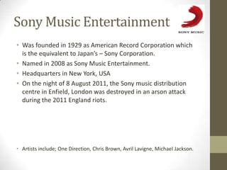 Sony Music Entertainment
• Was founded in 1929 as American Record Corporation which
  is the equivalent to Japan’s – Sony Corporation.
• Named in 2008 as Sony Music Entertainment.
• Headquarters in New York, USA
• On the night of 8 August 2011, the Sony music distribution
  centre in Enfield, London was destroyed in an arson attack
  during the 2011 England riots.




• Artists include; One Direction, Chris Brown, Avril Lavigne, Michael Jackson.
 