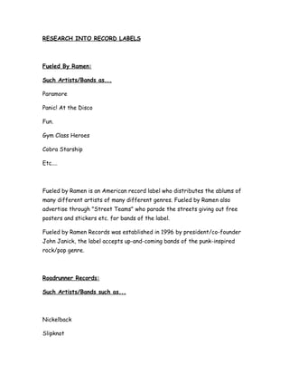 RESEARCH INTO RECORD LABELS



Fueled By Ramen:

Such Artists/Bands as...

Paramore

Panic! At the Disco

Fun.

Gym Class Heroes

Cobra Starship

Etc....



Fueled by Ramen is an American record label who distributes the ablums of
many different artists of many different genres. Fueled by Ramen also
advertise through "Street Teams" who parade the streets giving out free
posters and stickers etc. for bands of the label.

Fueled by Ramen Records was established in 1996 by president/co-founder
John Janick, the label accepts up-and-coming bands of the punk-inspired
rock/pop genre.



Roadrunner Records:

Such Artists/Bands such as...



Nickelback

Slipknot
 