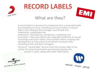 What are they?
A record label is a brand and a trademark that is associated with
the marketing of music recording and music videos. A record
label is the company that manages such brands and
trademarks, coordinates the
production, manufacture, distribution, marketing and
promotion. They also enforce the copyright protection of sound
recordings and music videos; they conduct talent scouting and
development of new artists and maintain contracts with
recording artists and their managers.
The term "record label" derives from the circular label in the
center of a vinyl record which prominently displays the
manufacturer's name, along with other information.
 