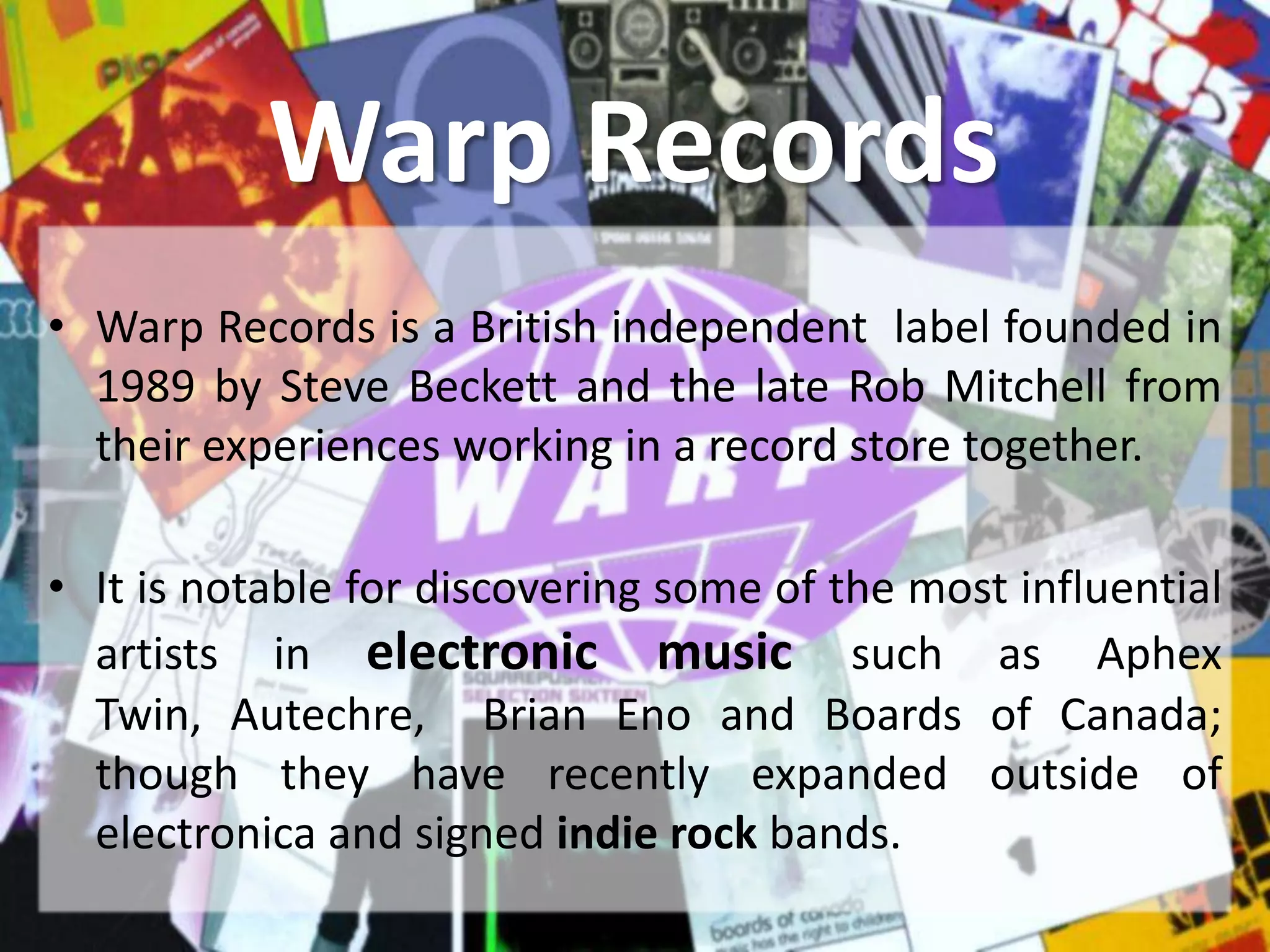 Warp Records
• Warp Records is a British independent label founded in
  1989 by Steve Beckett and the late Rob Mitchell from
  their experiences working in a record store together.

• It is notable for discovering some of the most influential
  artists in electronic music such as Aphex
  Twin, Autechre, Brian Eno and Boards of Canada;
  though they have recently expanded outside of
  electronica and signed indie rock bands.
 