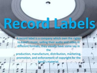 Record Labels
 A record label is a company which own the rights
  to band's music, selling their audio and video in
  different formats, they usually have some say in
                         the
 production, manufacture, distribution, marketing,
 promotion, and enforcement of copyright for the
                   band's material.
 