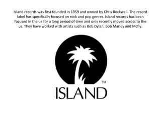 Island records was first founded in 1959 and owned by Chris Rockwell. The record
label has specifically focused on rock and pop genres. Island records has been
focused in the uk for a long period of time and only recently moved across to the
us. They have worked with artists such as Bob Dylan, Bob Marley and Mcfly.
 