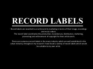 RECORD LABELS
Record labels are essential to an artist and its marketing in terms of their image, recordings
and music videos.
The record label coordinates the production, manufacture, distribution, marketing,
promoting and enforcement of copyright for their artists work.
There are numerous record labels in the music industry which are well established in the
urban industry, throughout my research I have found a variety of record labels which would
be suitable to my own artist.
 
