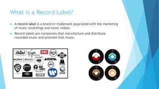 What is a Record Label?
 A record label is a brand or trademark associated with the marketing
of music recordings and music videos.
 Record labels are companies that manufacture and distribute
recorded music and promote that music.
 
