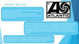 Atlantic Records:
Atlantic records was founded in 1947 by Ahmet Ertegün and
Herb Abramson in the USA.
Atlantic records are best known for their numerous
recordings of rhythm and blues, rock and roll, jazz, and hip
hop for their artists.
In 1967, Atlantic became a wholly owned subsidiary of Warner Bros.-Seven
Arts, now the Warner Music Group, and expanded into rock and pop music.
Over its first 20 years, Atlantic earned a reputation as one of the most
important American recording labels, specializing in jazz, R&B and soul
recordings by African-American musicians including Aretha Franklin and Ray
Charles.
Atlantic Records has housed many artists of different genres like Bruno
Mars, Aaliyah, Ryan Star, Coldplay, the Rolling Stones, Christina Perri, Ed
Sheeran, Paramore, Led Zeppelin, Missy Elliot and Clean Bandit.
 