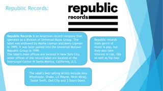 Republic Records:
Republic Records is an American record company that
operates as a division of Universal Music Group. The
label was endowed by Monte Lipman and Avery Lipman
in 1995; it was later paired into the Universal Motown
Republic Group in 1999.
The label's main offices are located in New York City,
other offices of the record label are located at the
Interscope Center in Santa Monica, California, U.S.
The label's best selling artists include Amy
Winehouse, Drake, Lil Wayne, Nicki Minaj,
Taylor Swift, Owl City and 3 Doors Down.
Republic records
main genre of
music is pop, but
they also take
interest in rap, r&b
as well as hip-hop.
 