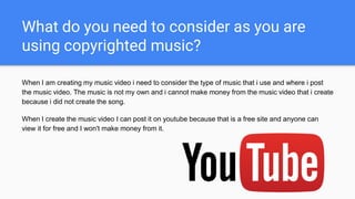 What do you need to consider as you are
using copyrighted music?
When I am creating my music video i need to consider the type of music that i use and where i post
the music video. The music is not my own and i cannot make money from the music video that i create
because i did not create the song.
When I create the music video I can post it on youtube because that is a free site and anyone can
view it for free and I won't make money from it.
 