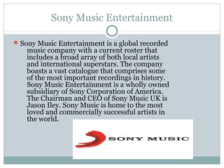 Sony Music Entertainment
Sony Music Entertainment is a global recorded
music company with a current roster that
includes a broad array of both local artists
and international superstars. The company
boasts a vast catalogue that comprises some
of the most important recordings in history.
Sony Music Entertainment is a wholly owned
subsidiary of Sony Corporation of America.
The Chairman and CEO of Sony Music UK is
Jason Iley. Sony Music is home to the most
loved and commercially successful artists in
the world.
 