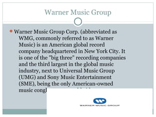 Warner Music Group
Warner Music Group Corp. (abbreviated as
WMG, commonly referred to as Warner
Music) is an American global record
company headquartered in New York City. It
is one of the "big three" recording companies
and the third largest in the global music
industry, next to Universal Music Group
(UMG) and Sony Music Entertainment
(SME), being the only American-owned
music conglomerate worldwide.
 