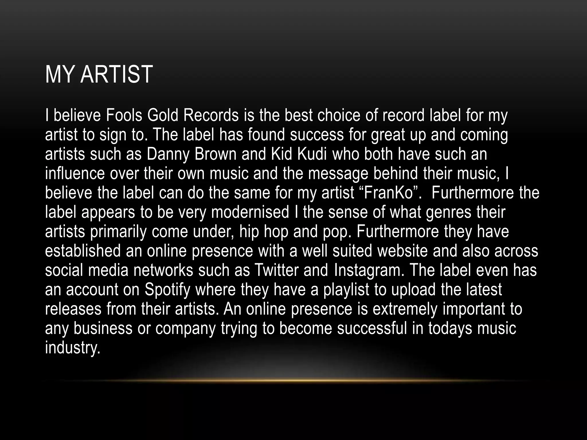 MY ARTIST
I believe Fools Gold Records is the best choice of record label for my
artist to sign to. The label has found success for great up and coming
artists such as Danny Brown and Kid Kudi who both have such an
influence over their own music and the message behind their music, I
believe the label can do the same for my artist “FranKo”. Furthermore the
label appears to be very modernised I the sense of what genres their
artists primarily come under, hip hop and pop. Furthermore they have
established an online presence with a well suited website and also across
social media networks such as Twitter and Instagram. The label even has
an account on Spotify where they have a playlist to upload the latest
releases from their artists. An online presence is extremely important to
any business or company trying to become successful in todays music
industry.
 