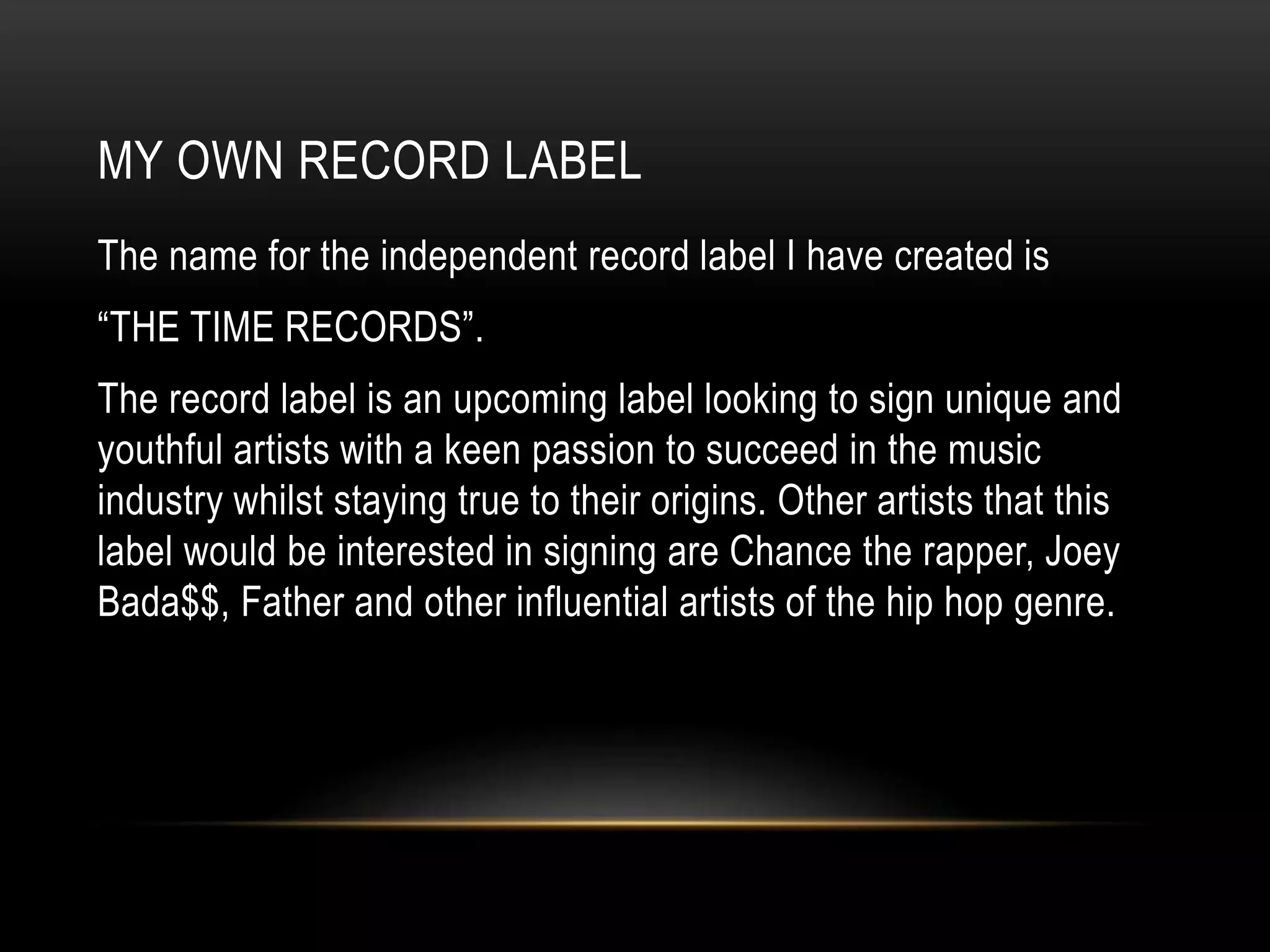 MY OWN RECORD LABEL
The name for the independent record label I have created is
“THE TIME RECORDS”.
The record label is an upcoming label looking to sign unique and
youthful artists with a keen passion to succeed in the music
industry whilst staying true to their origins. Other artists that this
label would be interested in signing are Chance the rapper, Joey
Bada$$, Father and other influential artists of the hip hop genre.
 