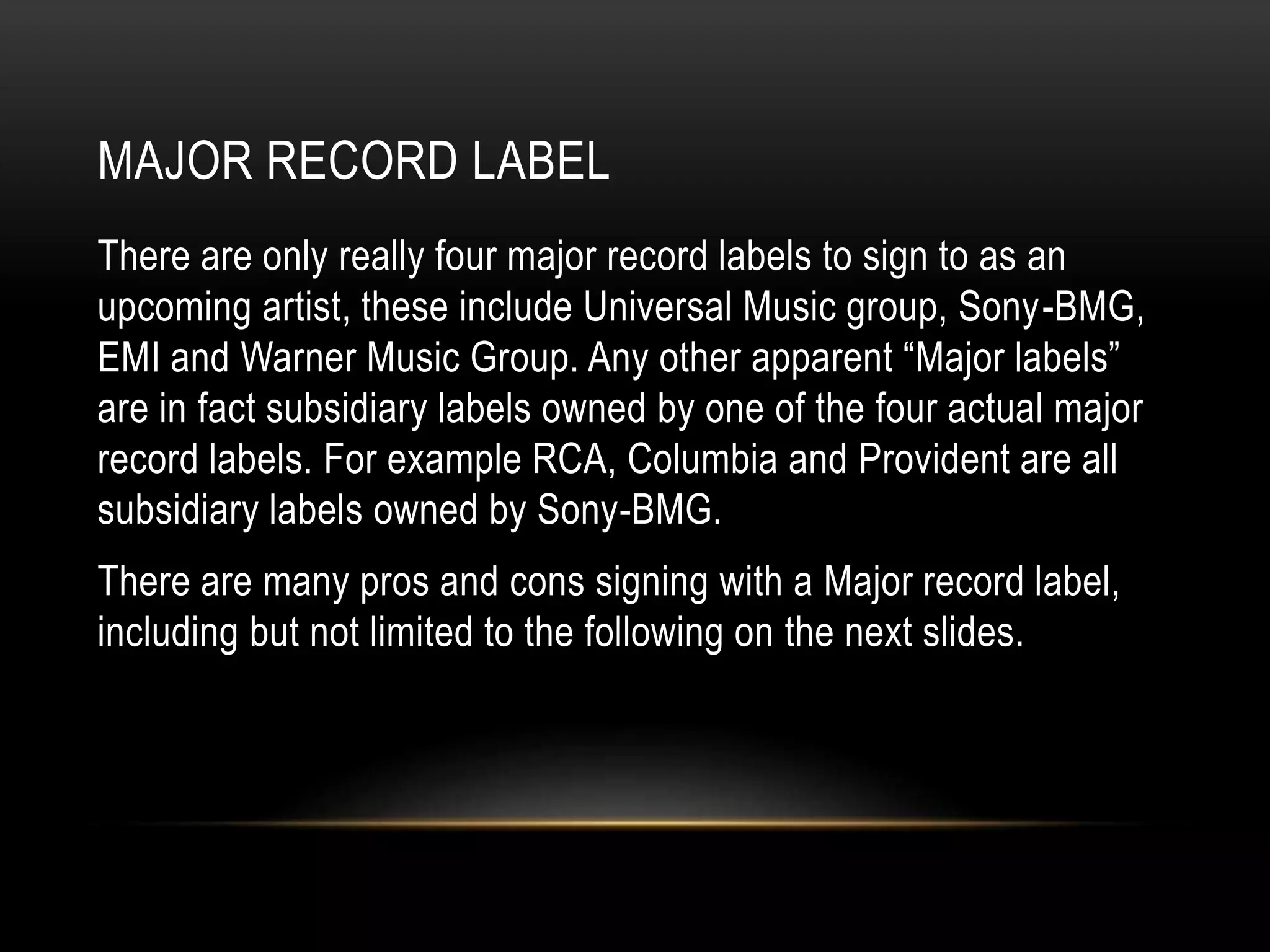 MAJOR RECORD LABEL
There are only really four major record labels to sign to as an
upcoming artist, these include Universal Music group, Sony-BMG,
EMI and Warner Music Group. Any other apparent “Major labels”
are in fact subsidiary labels owned by one of the four actual major
record labels. For example RCA, Columbia and Provident are all
subsidiary labels owned by Sony-BMG.
There are many pros and cons signing with a Major record label,
including but not limited to the following on the next slides.
 