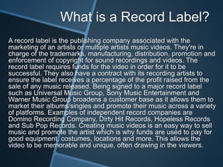 What is a Record Label?
A record label is the publishing company associated with the
marketing of an artists or multiple artists music videos. They're in
charge of the trademarks, manufacturing, distribution, promotion and
enforcement of copyright for sound recordings and videos. The
record label requires funds for the video in order for it to be
successful. They also have a contract with its recording artists to
ensure the label receives a percentage of the profit raised from the
sale of any music released. Being signed to a major record label
such as Universal Music Group, Sony Music Entertainment and
Warner Music Group broadens a customer base as it allows them to
market their albums/singles and promote their music across a variety
of platforms. Examples of independent record companies are
Domino Recording Company, Dirty Hit Records, Hopeless Records
and Sub Pop Records. Creating music videos is an easy way to sell
music and promote the artist which is why funds are used to pay for
good equipment, costumes, locations and more. This allows the
video to be memorable and unique, often drawing in the viewers.
 