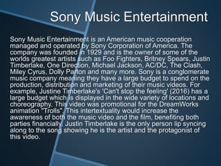 Sony Music Entertainment
Sony Music Entertainment is an American music cooperation
managed and operated by Sony Corporation of America. The
company was founded in 1929 and is the owner of some of the
worlds greatest artists such as Foo Fighters, Britney Spears, Justin
Timberlake, One Direction, Michael Jackson, AC/DC, The Clash,
Miley Cyrus, Dolly Parton and many more. Sony is a conglomerate
music company meaning they have a large budget to spend on the
production, distribution and marketing of their music videos. For
example, Justine Timberlake's 'Can't stop the feeling' (2016) has a
large budget which is displayed in the wide variety of locations and
choreography. This video was promotional for the DreamWorks
animation "Trolls". This intertextuality would increase the
awareness of both the music video and the film, benefiting both
parties financially. Justin Timberlake is the only person lip syncing
along to the song showing he is the artist and the protagonist of
this video.
 