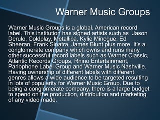 Warner Music Groups
Warner Music Groups is a global, American record
label. This institution has signed artists such as Jason
Derulo, Coldplay, Metallica, Kylie Minogue, Ed
Sheeran, Frank Sinatra, James Blunt plus more. It's a
conglomerate company which owns and runs many
other successful record labels such as Warner Classic,
Atlantic Records Groups, Rhino Entertainment,
Parlophone Label Group and Warner Music Nashville.
Having ownership of different labels with different
genres allows a wide audience to be targeted resulting
in lots of popularity for Warner Music Group. Due to
being a conglomerate company, there is a large budget
to spend on the production, distribution and marketing
of any video made.
 