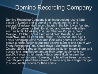 Domino Recording Company
Domino Recording Company is an independent record label
based in London and is one of the longest running and
successful independent record labels in the UK. It was founded
in 1993 by Lawrence Bell. It's signed and worked with artists
such as Arctic Monkeys, The Last Shadow Puppets, Blood
Orange, Hot Chip, Franz Ferdinand, Wild Beasts, Animal
Collective, The Kills and The Range. This record label signs
artists belonging to the rock and indie rock genres in order to
create a niche audience and has it's first number one album with
Franz Ferdinand's 'You Could Have It So Much Better' in
October 2005. Being an independent institution means there isn't
access to a large budget and as their target audience is so
specific it means their music videos aren't likely to earn the
company much money. However, this label has been running for
over 25 years which has allowed them to acquire a larger budget
to spend on the videos for their artists.
 