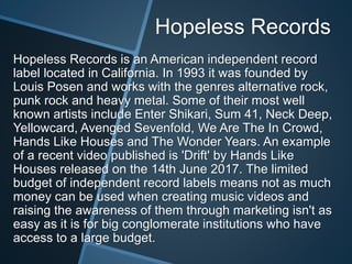 Hopeless Records
Hopeless Records is an American independent record
label located in California. In 1993 it was founded by
Louis Posen and works with the genres alternative rock,
punk rock and heavy metal. Some of their most well
known artists include Enter Shikari, Sum 41, Neck Deep,
Yellowcard, Avenged Sevenfold, We Are The In Crowd,
Hands Like Houses and The Wonder Years. An example
of a recent video published is 'Drift' by Hands Like
Houses released on the 14th June 2017. The limited
budget of independent record labels means not as much
money can be used when creating music videos and
raising the awareness of them through marketing isn't as
easy as it is for big conglomerate institutions who have
access to a large budget.
 