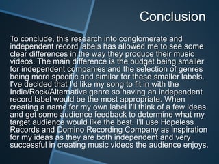 Conclusion
To conclude, this research into conglomerate and
independent record labels has allowed me to see some
clear differences in the way they produce their music
videos. The main difference is the budget being smaller
for independent companies and the selection of genres
being more specific and similar for these smaller labels.
I've decided that I'd like my song to fit in with the
Indie/Rock/Alternative genre so having an independent
record label would be the most appropriate. When
creating a name for my own label I'll think of a few ideas
and get some audience feedback to determine what my
target audience would like the best. I'll use Hopeless
Records and Domino Recording Company as inspiration
for my ideas as they are both independent and very
successful in creating music videos the audience enjoys.
 