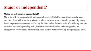 Major or independent?
Major or independent record label?
My artist will be assigned with an independent record label because these usually have
more freedom with what they wish to produce. Also they are not under pressure by major
labels to produce the content needed by the label rather than the artist. Considering that my
artist is a new and upcoming artist, it makes sense for him/her to be assigned to an
independent record label, because they have not yet been scouted by a major record label.
 