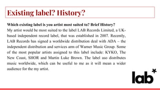 Existing label? History?
Which existing label is you artist most suited to? Brief History?
My artist would be most suited to the label LAB Records Limited, a UK-
based independent record label, that was established in 2007. Recently,
LAB Records has signed a worldwide distribution deal with ADA – the
independent distribution and services arm of Warner Music Group. Some
of the most popular artists assigned to this label include: KYKO, The
New Coast, SHOR and Martin Luke Brown. The label aso distributes
music worldwide, which can be useful to me as it will mean a wider
audience for the my artist.
 