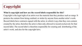 Copyright
What is copyright and how are the record labels responsible for this?
Copyright is the legal right of an artist over the material that they produce such as songs. It
protects the content from being credited, or stolen by anyone from another artist’s work.
Record labels have contracts signed with the artist, in which it says that they own content
created by the artist, therefore the artist is then only allowed to record exclusively for that
record label. The record label is therefore responsible for creating and distributing of the
artist’s work, and also for the copyright laws.
 