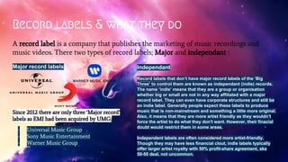 Record labels & what they do
A record label is a company that publishes the marketing of music recordings and
music videos. There two types of record labels; Major and independant :
Major record labels
Since 2012 there are only three ‘Major record’
labels as EMI had been acquired by UMG;
- Universal Music Group
- Sony Music Entertainment
- Warner Music Group
Independant
Record labels that don’t have major record labels of the ‘Big
Three’ to control them are known as independant (indie) records.
The name ‘indie’ means that they are a group or organisation
whether big or small are not in any way affiliated with a major
record label. They can even have corporate structures and still be
an indie label. Generally people expect these labels to produce
music that is non-mainstream and something a little more original.
Also, it means that they are more artist friendly as they wouldn’t
force the artist to do what they don't want. However, their finacial
doubt would restrict them in some areas.
Independent labels are often considered more artist-friendly.
Though they may have less financial clout, indie labels typically
offer larger artist royalty with 50% profit-share agreement, aka
50-50 deal, not uncommon.
 