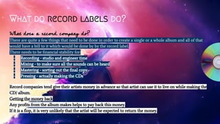 What do record labels do?
What does a record company do?
There are quite a few things that need to be done in order to create a single or a whole album and all of that
would have a bill to it which would be done by by the record label.
There needs to be financial stability for:
- Recording - studio and engineer time
- Mixing - to make sure all the sounds can be heard
- Mastering - sorting out the final copy
- Pressing - actually making the CDs
Record companies tend give their artists money in advance so that artist can use it to live on while making the
CD/ album.
Getting the money back
Any profits from the album makes helps to pay back this money.
If it is a flop, it is very unlikely that the artist will be expected to return the money.
 